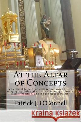 At the Altar of Concepts: an attempt to paint an alternative canvas of life (employing philosophy, history, sociology, objects, altars, traditio O'Connell, Patrick J. 9781515007326