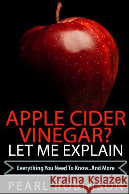 Apple Cider Vinegar? Let Me Explain: Everything You Need to Know... and More Pearl Robinson 9781515017370