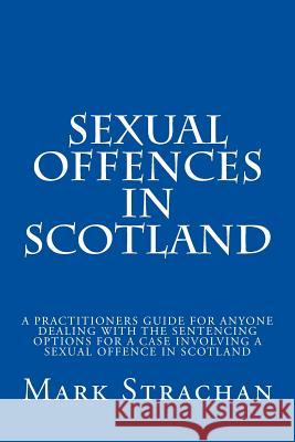 sexual offencs in Scotland: a practitioners guide for anyone dealing with the sentencing options for a case involving a sexual offence in Scotland Strachan, Mark 9781515056904