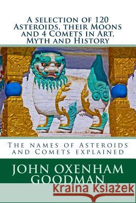 A selection of 120 Asteroids, their Moons and 4 Comets in Art, Myth and History: The names of Asteroids and Comets explained John Oxenham Goodman 9781515290841