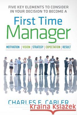 Five Key Elements To Consider in Your Decision To Become A First Time Manager: Motivation - Vision - Strategy- Expectation- Result Cabler, Charles E. 9781515390473 Createspace