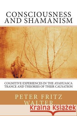 Consciousness and Shamanism: Cognitive Experiences in the Ayahuasca Trance and Theories of their Causation Walter, Peter Fritz 9781516835317 Createspace