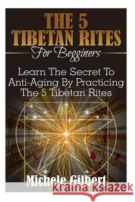 The 5 Tibetan Rites For Beginners: Learn The Secret To Anti-Aging By Practicing The 5 Tibetan Rites Gilbert, Michele 9781516970681