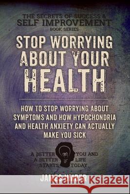 Stop Worrying About Your Health: How To Stop Worrying About Symptoms and how Hypochondria and Health Anxiety Can Actually Make You Sick Umber, James 9781517133153 Createspace