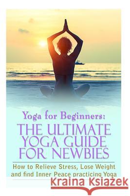 Yoga For Beginners: The Ultimate Yoga Guide for Newbies: How To Relieve Stress, Lose Weight, and find Inner Peace Gilbert, Michele 9781517159528