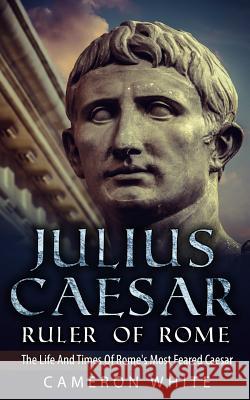 Julius Caesar Ruler Of Rome: The Life And Times Of Rome's Most Feared Caesar White, Cameron 9781517224677