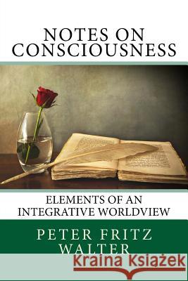 Notes on Consciousness: Elements of an Integrative Worldview Peter Fritz Walter 9781517348588 Createspace