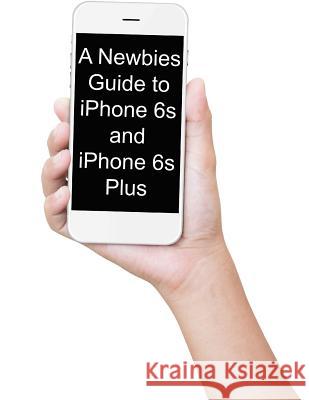 A Newbies Guide to iPhone 6s and iPhone 6s Plus: The Unofficial Handbook to iPhone and iOS 9 (Includes iPhone 4s, iPhone 5, 5s, 5c, iPhone 6, 6 Plus, Minute Help Guides 9781517468293