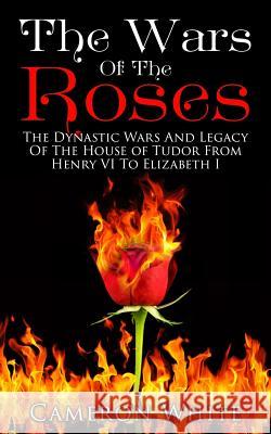 The Wars Of The Roses: The Dynastic Wars And Legacy Of The House Of Tudor From Henry VI To Elizabeth I White, Cameron 9781517505042