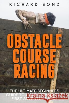 Obstacle Course Racing: The Ultimate Beginners Guide To Completing Your First Adventure Race Bond, Richard 9781517765767 Createspace