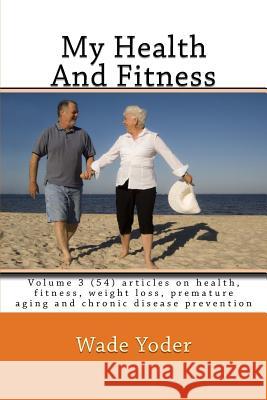 My Health And Fitness Volume 3: Volume 3 (54) articles on health, fitness, weight loss and chronic disease prevention! Yoder, Wade 9781518804786