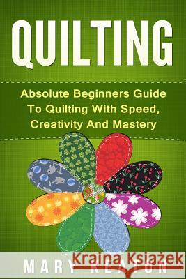 Quilting: Absolute Beginners Guide to Quilting With Speed, Creativity and Mastery Keaton, Mary 9781519644138 Createspace Independent Publishing Platform