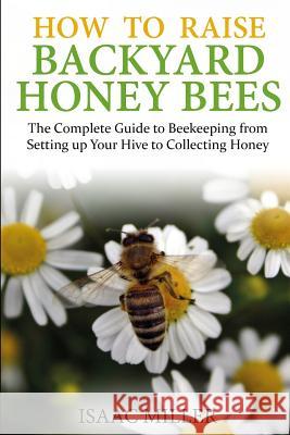 How to Raise Backyard Honey Bees: The Complete Guide to Beekeeping from Setting up Your Hive to Collecting Honey Miller, Isaac 9781519769701