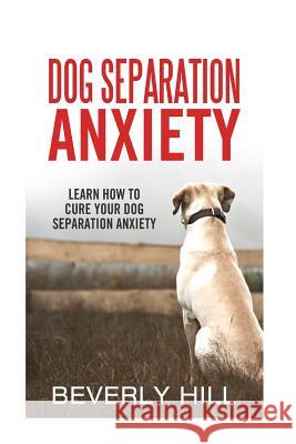 Dog Separation Anxiety: Learn How to Cure Your Dog Separation Anxiety Beverly Hill 9781522720249 Createspace Independent Publishing Platform