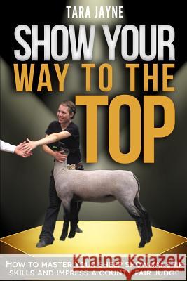 Show Your Way to the Top: How to Master Your Sheep Showmanship Skills and Impress a County Fair Judge Tara Jayne 9781522795681 Createspace Independent Publishing Platform