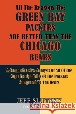 All The Reasons The Green Bay Packers Are Better Than The Chicago Bears: A Comprehensive Analysis Of All Of The Superior Qualities Of The Packers Comp Jeff Slutsky 9781522904335