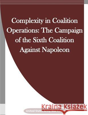 Complexity in Coalition Operations: The Campaign of the Sixth Coalition Against Napoleon United States Army War College           Penny Hill Press Inc 9781523342655