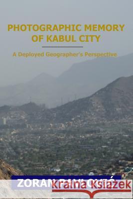 Photographic Memory of Kabul City: A Deployed Geographer's Perspective Zoran Pavlovic 9781523861071
