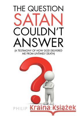 The Question Satan Couldn't Answer: A Testimony of How God Delivered Me from My Untimely Death Philip U. Nkwocha 9781524667870