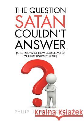 The Question Satan Couldn't Answer: A Testimony of How God Delivered Me from My Untimely Death Philip U. Nkwocha 9781524667887