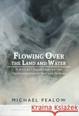 Flowing Over the Land and Water: A Settler's Reflections on the Decolonization of Self and Systems Michael Pealow Sunshine Chen 9781525593055 FriesenPress