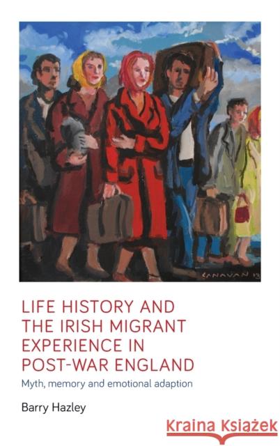 Life history and the Irish migrant experience in post-war England: Myth, memory and emotional adaption Hazley, Barry 9781526128003