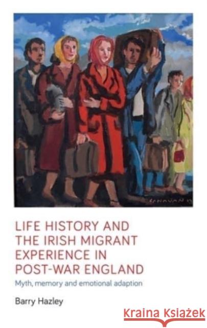 Life History and the Irish Migrant Experience in Post-War England: Myth, Memory and Emotional Adaption Barry Hazley   9781526163752