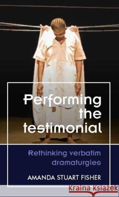 Performing the Testimonial: Rethinking Verbatim Dramaturgies Amanda Stuart Fisher 9781526174475