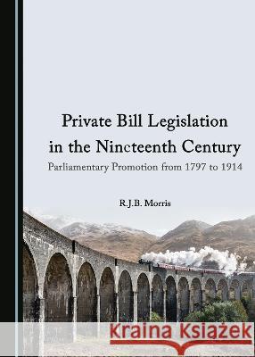 Private Bill Legislation in the Nineteenth Century: Parliamentary Promotion from 1797 to 1914 R.J.B. Morris 9781527585386