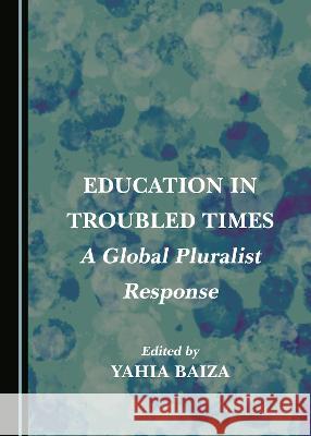 Education in Troubled Times: A Global Pluralist Response Yahia Baiza   9781527586024 Cambridge Scholars Publishing