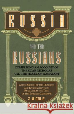 Russia and the Russians - Comprising an Account of the Czar Nicholas and the House of Romanoff with a Sketch of the Progress and Encroachents of Russi Cole, J. W. 9781528704410 Read Books