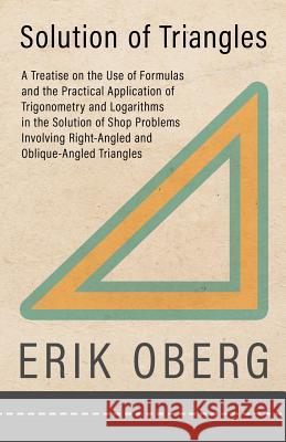 Solution of Triangles - A Treatise on the Use of Formulas and the Practical Application of Trigonometry and Logarithms in the Solution of Shop Problems Involving Right-Angled and Oblique-Angled Triang Erik Oberg 9781528708913 Read Books