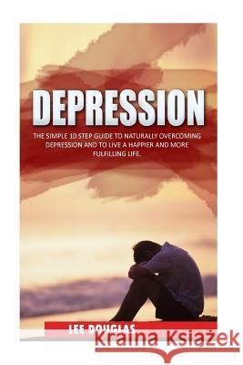 Depression: The Simple 10 Step Guide to Naturally Overcome Depression and to Live a Happier and More Fulfilling Life Lee Douglas 9781530042005 Createspace Independent Publishing Platform