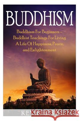 Buddhism: Buddhism for Beginners - Buddhist Teachings for Living a Life of Happiness, Peace, and Enlightenment (Buddhism Rituals Kevin Gise 9781530106486