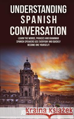 Understanding Spanish Conversation: Learn the Words, Phrases and Grammar Spanish Speakers Use Everyday and Quickly Become One Yourself! Joe Kozlowski 9781530231690