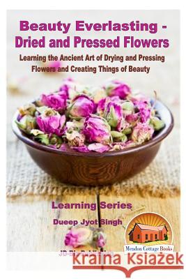 Beauty Everlasting - Dried and Pressed Flowers - Learning the Ancient Art of Drying and Pressing Flowers and Creating Things of Beauty Dueep Jyot Singh John Davidson Mendon Cottage Books 9781530278213
