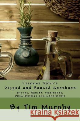Flannel John's Dipped and Sauced Cookbook: Syrups, Sauces, Marinades, Butters and Condiments Tim Murphy 9781530406845 Createspace Independent Publishing Platform