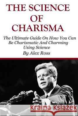 The Science of Charisma: How To Be Charismatic And How To Be Charming Using Science Alex Ross 9781530438877