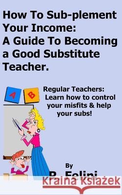 How To Sub-plement Your Income: A Guide To Becoming a Good Substitute Teacher Felini, R. 9781530610112 Createspace Independent Publishing Platform