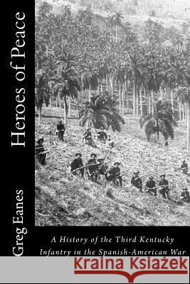 Heroes of Peace: A History of the Third Kentucky Infantry in the Spanish-American War Col Greg Eanes 9781530755349 Createspace Independent Publishing Platform