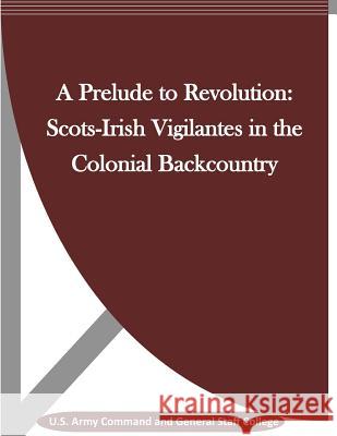 A Prelude to Revolution: Scots-Irish Vigilantes in the Colonial Backcountry U. S. Army Command and General Staff Col Penny Hill Press 9781530940592 Createspace Independent Publishing Platform