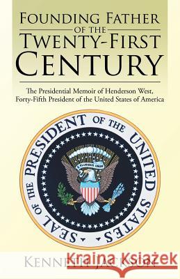 Founding Father of the Twenty-First Century: The Presidential Memoir of Henderson West, Forty-Fifth President of the United States of America Kenneth Jackson 9781532000614 iUniverse
