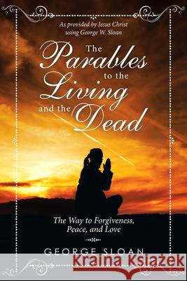 The Parables to the Living and the Dead: The Way to Forgiveness, Peace, and Love George Sloan 9781532078576