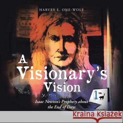 A Visionary's Vision: Isaac Newton's Prophecy About the End of Days Harvey E One-Wolf 9781532079665 iUniverse