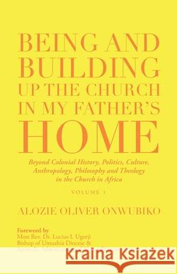 Being and Building up the Church in My Father's Home: Beyond Colonial History, Politics, Culture, Anthropology, Philosophy and Theology in the Church in Africa Alozie Oliver Onwubiko, REV Dr Lucius I Ugorji 9781532098468