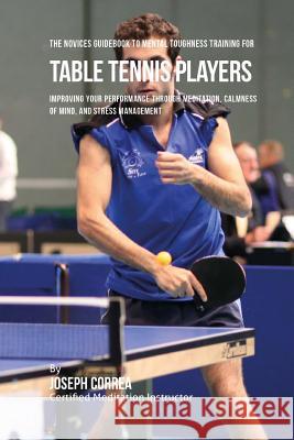 The Novices Guidebook To Mental Toughness Training For Table Tennis Players: Improving Your Performance Through Meditation, Calmness Of Mind, And Stre Correa (Certified Meditation Instructor) 9781532828447 Createspace Independent Publishing Platform