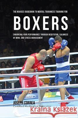 The Novices Guidebook To Mental Toughness Training For Boxers: Enhancing Your Performance Through Meditation, Calmness Of Mind, And Stress Management Correa (Certified Meditation Instructor) 9781532865152 Createspace Independent Publishing Platform