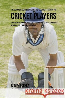 The Beginners Guidebook To Mental Toughness For Cricket Players: Enhancing Your Performance Through Meditation, Calmness Of Mind, And Stress Managemen Correa (Certified Meditation Instructor) 9781532865176 Createspace Independent Publishing Platform