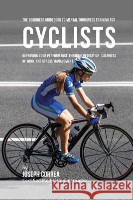 The Beginners Guidebook To Mental Toughness Training For Cyclists: Improving Your Performance Through Meditation, Calmness Of Mind, And Stress Managem Correa (Certified Meditation Instructor) 9781532865657 Createspace Independent Publishing Platform