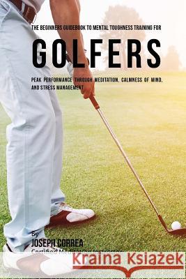 The Beginners Guidebook To Mental Toughness Training For Golfers: Peak Performance Through Meditation, Calmness Of Mind, And Stress Management Correa (Certified Meditation Instructor) 9781532865695 Createspace Independent Publishing Platform